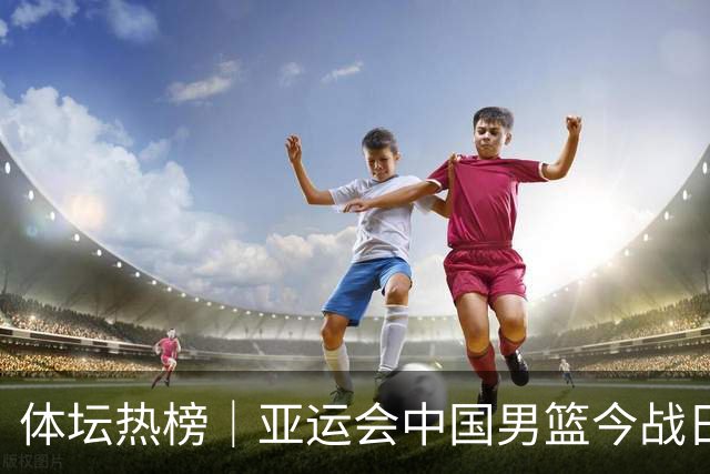 体坛热榜｜亚运会中国男篮今战日本，中国女篮世界排名降至第七